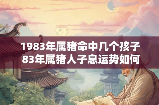 1983年属猪命中几个孩子 83年属猪人子息运势如何 1983年属猪命中几个孩子 83年属猪人子息运势如何