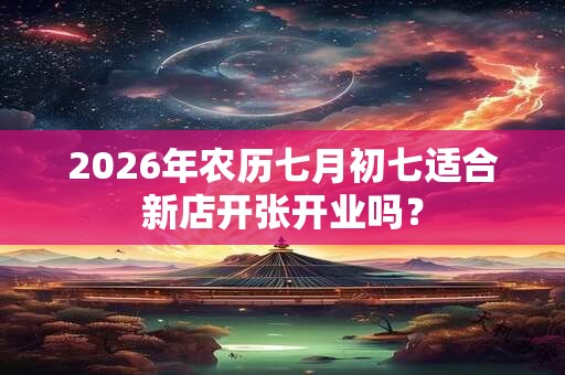 2026年农历七月初七适合新店开张开业吗？