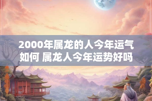2000年属龙的人今年运气如何 属龙人今年运势好吗