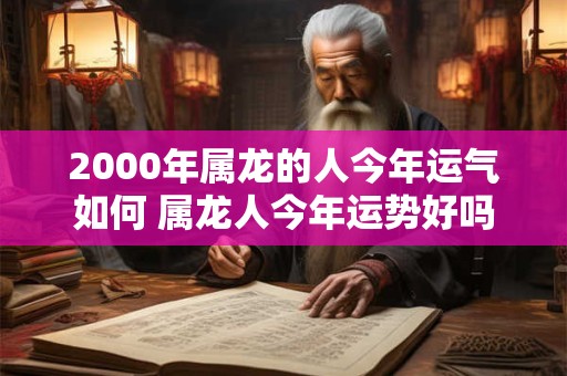2000年属龙的人今年运气如何 属龙人今年运势好吗 2000年属龙的人今年运气如何 属龙人今年运势好吗