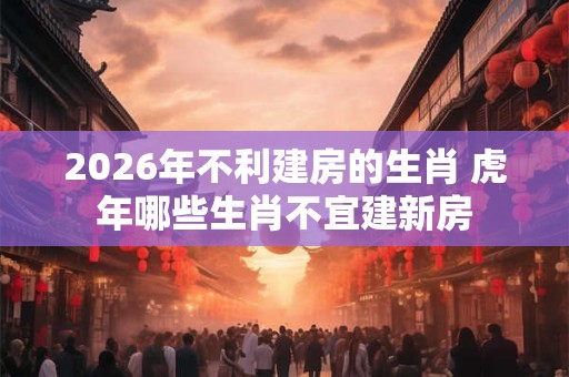 2026年不利建房的生肖 虎年哪些生肖不宜建新房