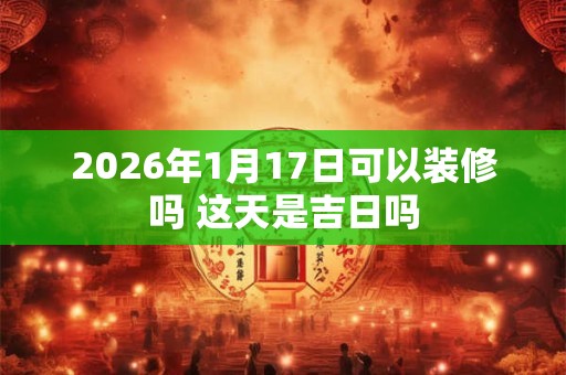 2026年1月17日可以装修吗 这天是吉日吗