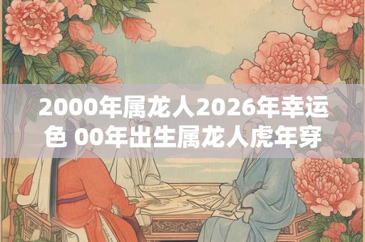 2000年属龙人2026年幸运色 00年出生属龙人虎年穿什么颜色衣服好 2000年属龙人2026年幸运色 00年出生属龙人虎年穿什么颜色衣服好