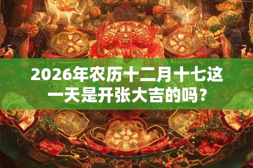 2026年农历十二月十七这一天是开张大吉的吗？