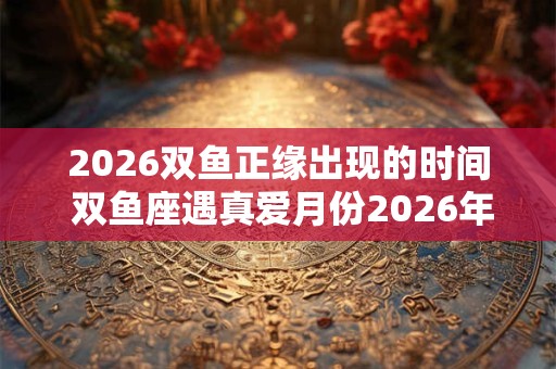 2026双鱼正缘出现的时间 双鱼座遇真爱月份2026年 2026双鱼正缘出现的时间 双鱼座遇真爱月份2026年