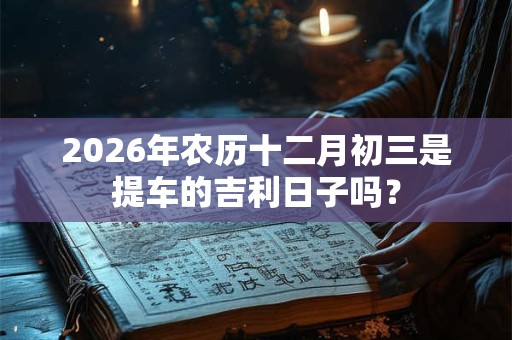 2026年农历十二月初三是提车的吉利日子吗? 2026年农历十二月初三是提车的吉利日子吗?