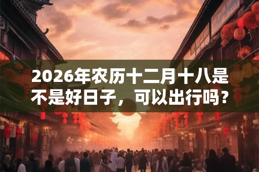 2026年农历十二月十八是不是好日子，可以出行吗？