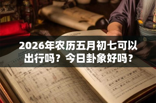 2026年农历五月初七可以出行吗?今日卦象好吗? 2026年农历五月初七可以出行吗?今日卦象好吗?