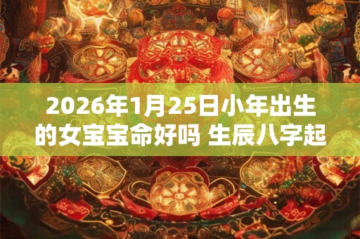2026年1月25日小年出生的女宝宝命好吗 生辰八字起名字 2026年1月25日小年出生的女宝宝命好吗 生辰八字起名字