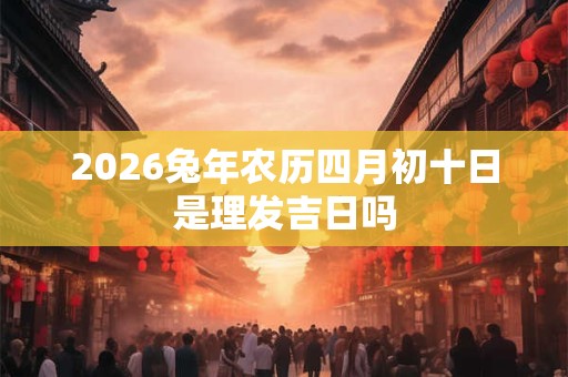 2026兔年农历四月初十日是理发吉日吗