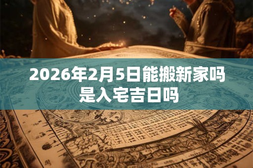 2026年2月5日能搬新家吗 是入宅吉日吗 2026年2月5日能搬新家吗 是入宅吉日吗