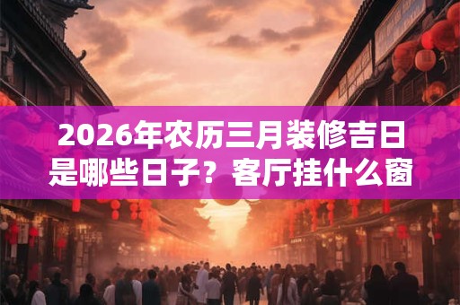 2026年农历三月装修吉日是哪些日子？客厅挂什么窗帘聚财