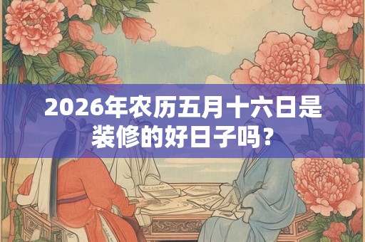 2026年农历五月十六日是装修的好日子吗? 2026年农历五月十六日是装修的好日子吗?