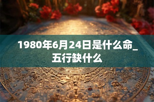 1980年6月24日是什么命_五行缺什么 1980年6月24日是什么命_五行缺什么