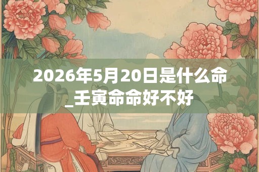 2026年5月20日是什么命_壬寅命命好不好 2026年5月20日是什么命_壬寅命命好不好