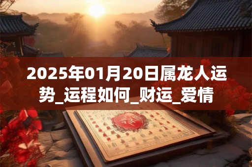 2025年01月20日属龙人运势_运程如何_财运_爱情
