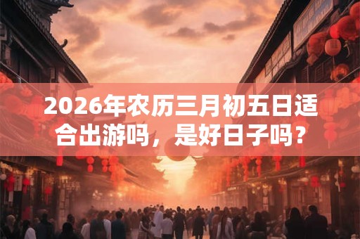 2026年农历三月初五日适合出游吗，是好日子吗？