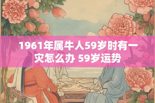 1961年属牛人59岁时有一灾怎么办 59岁运势 1961年属牛人59岁时有一灾怎么办 59岁运势