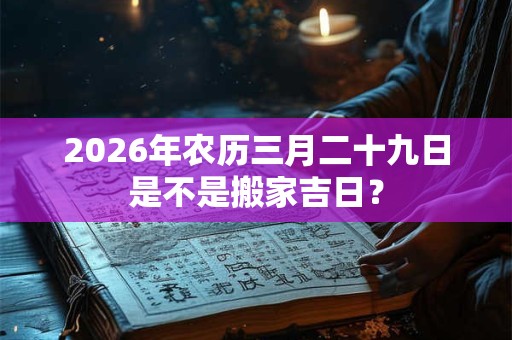 2026年农历三月二十九日是不是搬家吉日? 2026年农历三月二十九日是不是搬家吉日?