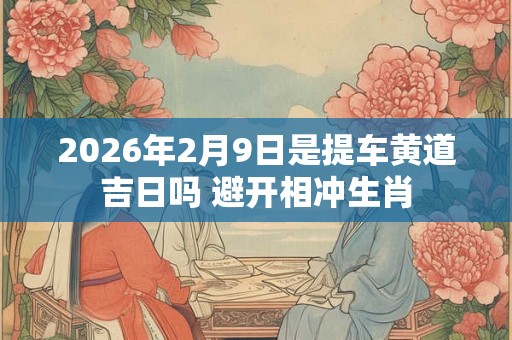 2026年2月9日是提车黄道吉日吗 避开相冲生肖