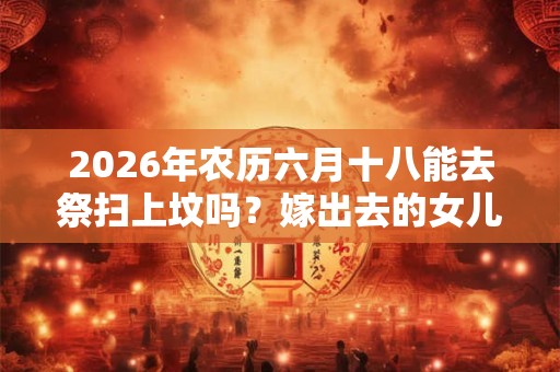 2026年农历六月十八能去祭扫上坟吗?嫁出去的女儿上坟对谁不好? 2026年农历六月十八能去祭扫上坟吗?嫁出去的女儿上坟对谁不好?