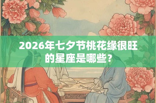 2026年七夕节桃花缘很旺的星座是哪些？