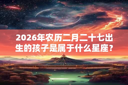 2026年农历二月二十七出生的孩子是属于什么星座？