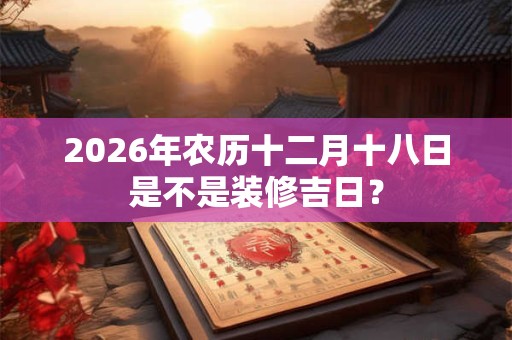 2026年农历十二月十八日是不是装修吉日? 2026年农历十二月十八日是不是装修吉日?