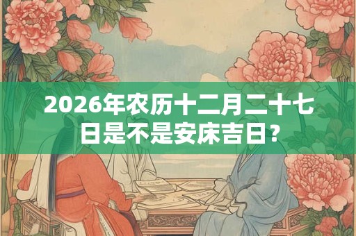 2026年农历十二月二十七日是不是安床吉日? 2026年农历十二月二十七日是不是安床吉日?