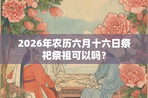 2026年农历六月十六日祭祀祭祖可以吗? 2026年农历六月十六日祭祀祭祖可以吗?