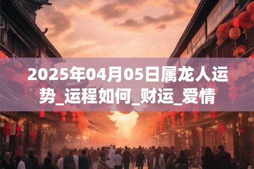 2025年04月05日属龙人运势_运程如何_财运_爱情 2025年04月05日属龙人运势_运程如何_财运_爱情