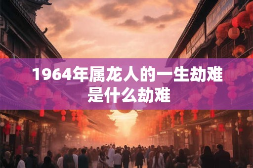 1964年属龙人的一生劫难 是什么劫难 1964年属龙人的一生劫难 是什么劫难
