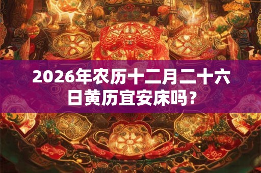 2026年农历十二月二十六日黄历宜安床吗? 2026年农历十二月二十六日黄历宜安床吗?