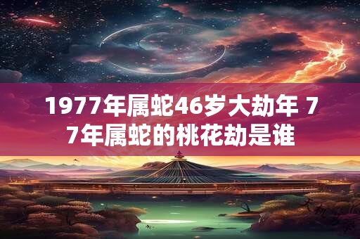 1977年属蛇46岁大劫年 77年属蛇的桃花劫是谁 1977年属蛇46岁大劫年 77年属蛇的桃花劫是谁