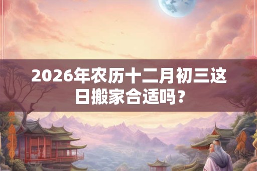 2026年农历十二月初三这日搬家合适吗? 2026年农历十二月初三这日搬家合适吗?