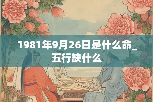1981年9月26日是什么命_五行缺什么 1981年9月26日是什么命_五行缺什么