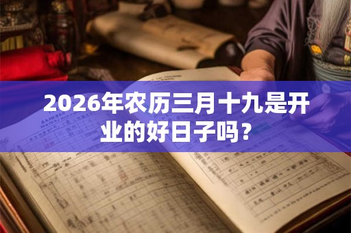 2026年农历三月十九是开业的好日子吗? 2026年农历三月十九是开业的好日子吗?