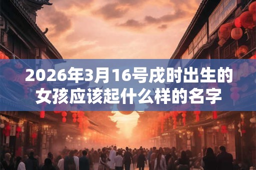 2026年3月16号戌时出生的女孩应该起什么样的名字