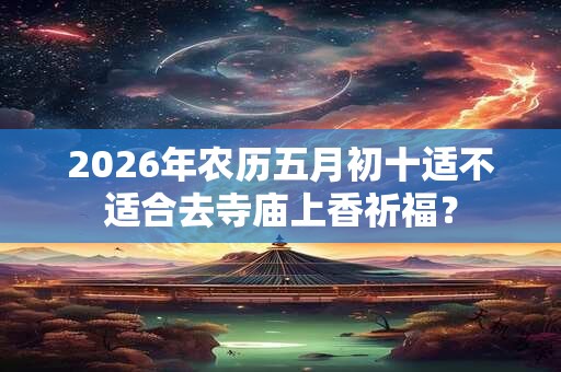 2026年农历五月初十适不适合去寺庙上香祈福？