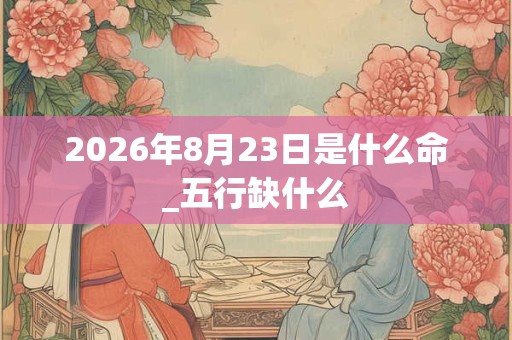 2026年8月23日是什么命_五行缺什么 2026年8月23日是什么命_五行缺什么