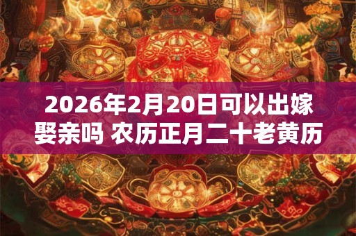 2026年2月20日可以出嫁娶亲吗 农历正月二十老黄历查询 2026年2月20日可以出嫁娶亲吗 农历正月二十老黄历查询