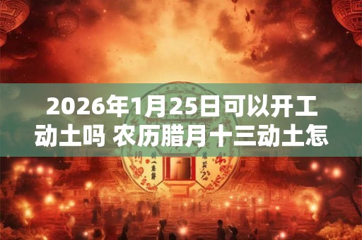 2026年1月25日可以开工动土吗 农历腊月十三动土怎么样 2026年1月25日可以开工动土吗 农历腊月十三动土怎么样