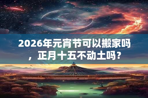 2026年元宵节可以搬家吗,正月十五不动土吗? 2026年元宵节可以搬家吗,正月十五不动土吗?