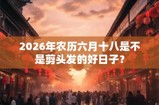 2026年农历六月十八是不是剪头发的好日子? 2026年农历六月十八是不是剪头发的好日子?