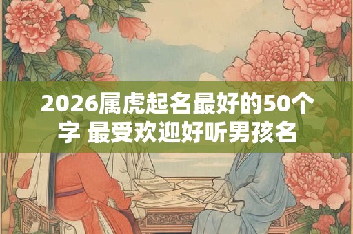 2026属虎起名最好的50个字 最受欢迎好听男孩名 2026属虎起名最好的50个字 最受欢迎好听男孩名