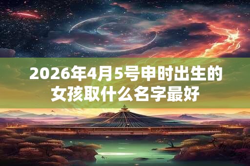 2026年4月5号申时出生的女孩取什么名字最好 2026年4月5号申时出生的女孩取什么名字最好