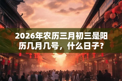2026年农历三月初三是阳历几月几号,什么日子? 2026年农历三月初三是阳历几月几号,什么日子?