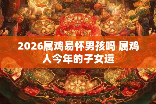 2026属鸡易怀男孩吗 属鸡人今年的子女运 2026属鸡易怀男孩吗 属鸡人今年的子女运