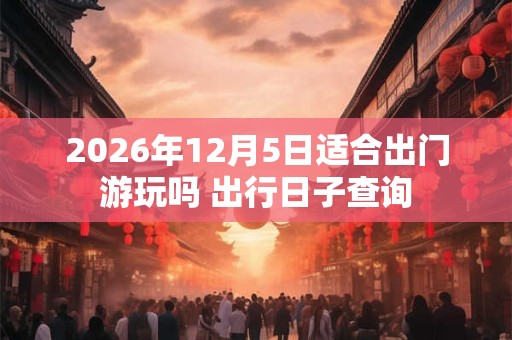 2026年12月5日适合出门游玩吗 出行日子查询