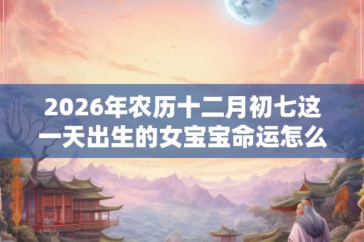 2026年农历十二月初七这一天出生的女宝宝命运怎么样? 2026年农历十二月初七这一天出生的女宝宝命运怎么样?